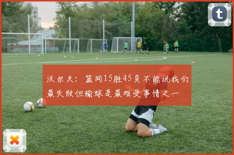 沃尔夫：篮网15胜45负不能说我们最失败但输球是最难受事情之一