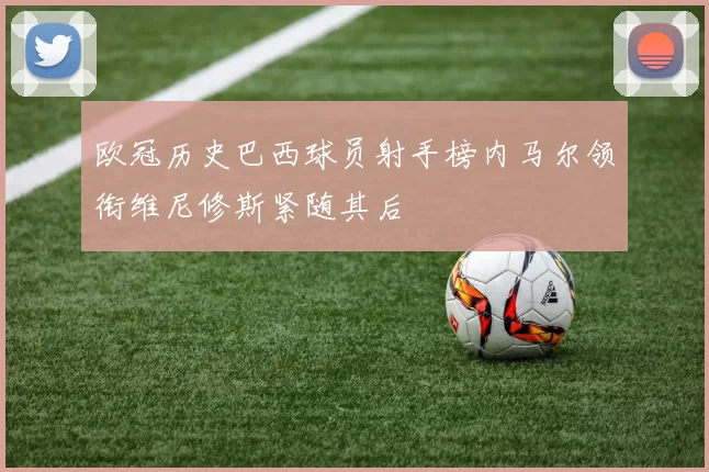欧冠历史巴西球员射手榜内马尔领衔维尼修斯紧随其后