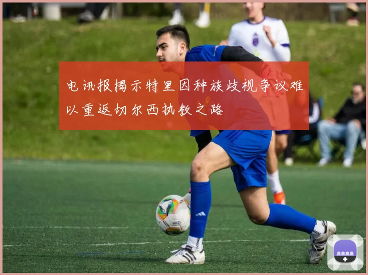 电讯报揭示特里因种族歧视争议难以重返切尔西执教之路