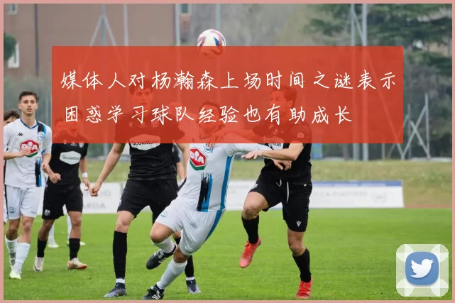媒体人对杨瀚森上场时间之谜表示困惑学习球队经验也有助成长