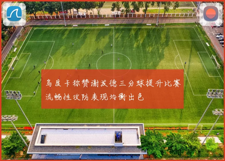 乌度卡称赞谢泼德三分球提升比赛流畅性攻防表现均衡出色