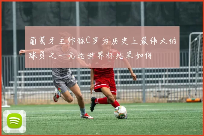 葡萄牙主帅称C罗为历史上最伟大的球员之一无论世界杯结果如何