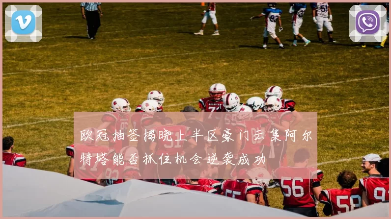 欧冠抽签揭晓上半区豪门云集阿尔特塔能否抓住机会逆袭成功