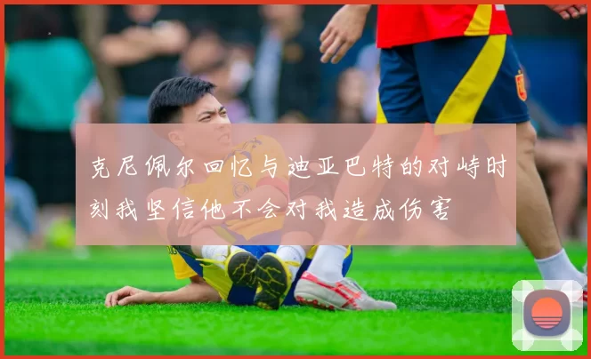 克尼佩尔回忆与迪亚巴特的对峙时刻我坚信他不会对我造成伤害