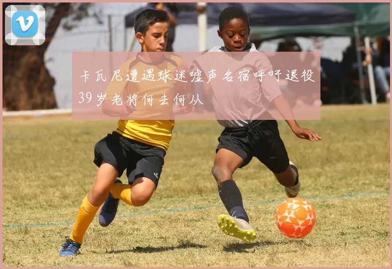 卡瓦尼遭遇球迷嘘声名宿呼吁退役39岁老将何去何从