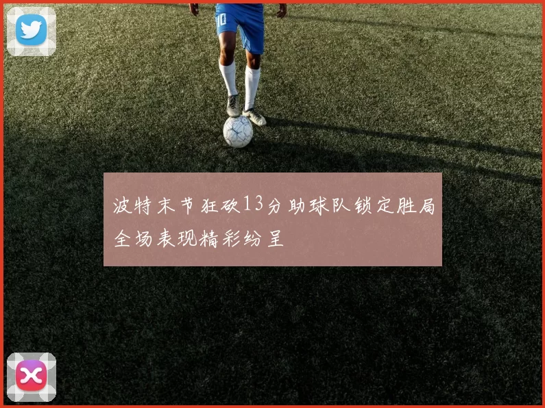 波特末节狂砍13分助球队锁定胜局全场表现精彩纷呈