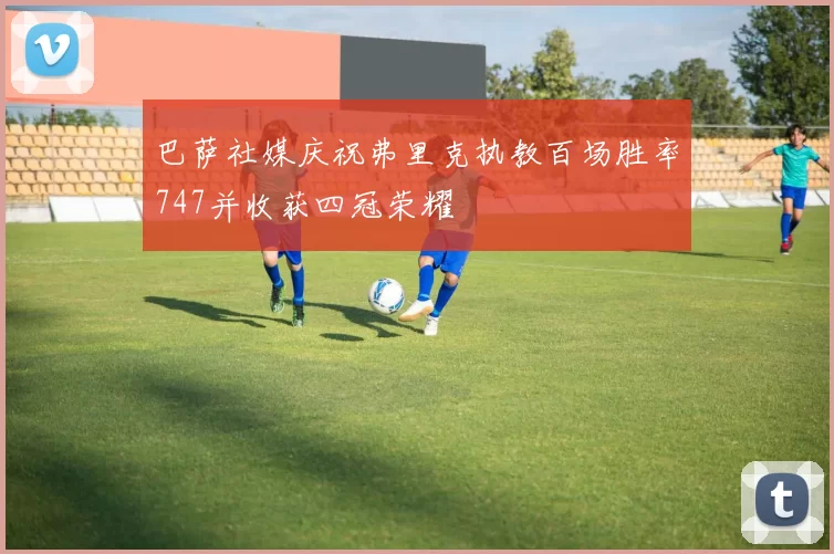 巴萨社媒庆祝弗里克执教百场胜率747并收获四冠荣耀