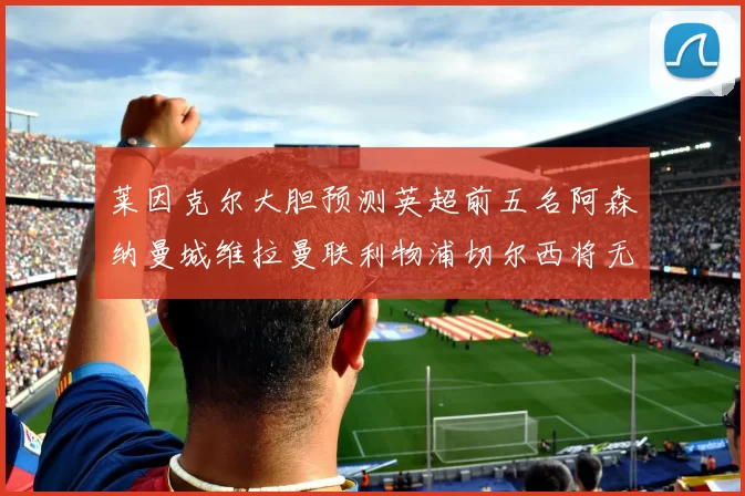 莱因克尔大胆预测英超前五名阿森纳曼城维拉曼联利物浦切尔西将无缘欧战