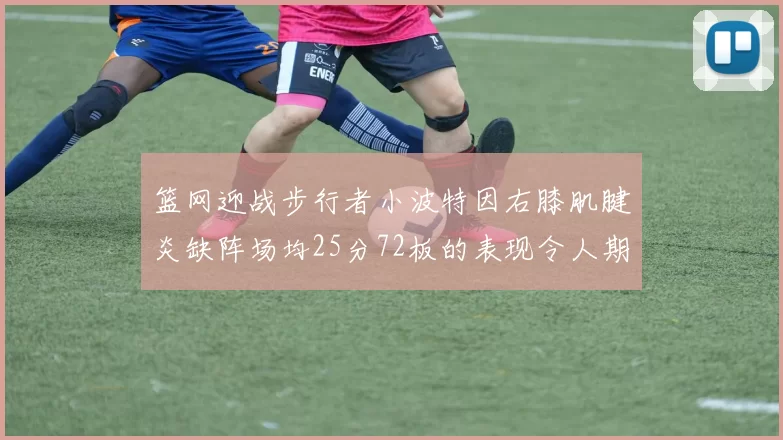 篮网迎战步行者小波特因右膝肌腱炎缺阵场均25分72板的表现令人期待