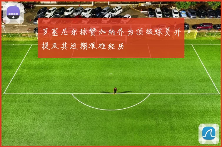 罗塞尼尔称赞加纳乔为顶级球员并提及其近期艰难经历