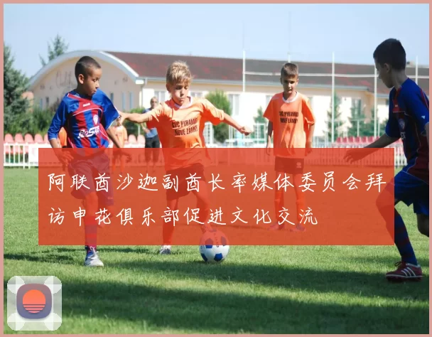 阿联酋沙迦副酋长率媒体委员会拜访申花俱乐部促进文化交流