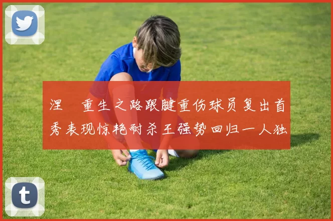 涅槃重生之路跟腱重伤球员复出首秀表现惊艳耐杀王强势回归一人独得30分以上
