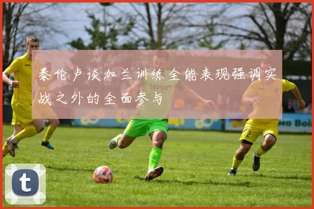 泰伦卢谈加兰训练全能表现强调实战之外的全面参与