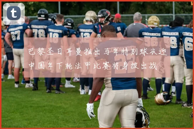 巴黎圣日耳曼推出马年特别球衣迎中国年下轮法甲比赛将身披出战