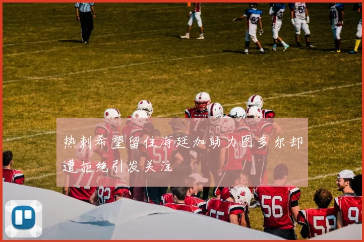 热刺希望留住海廷加助力图多尔却遭拒绝引发关注