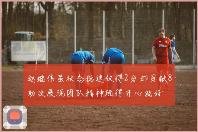 赵继伟虽状态低迷仅得2分却贡献8助攻展现团队精神玩得开心就好