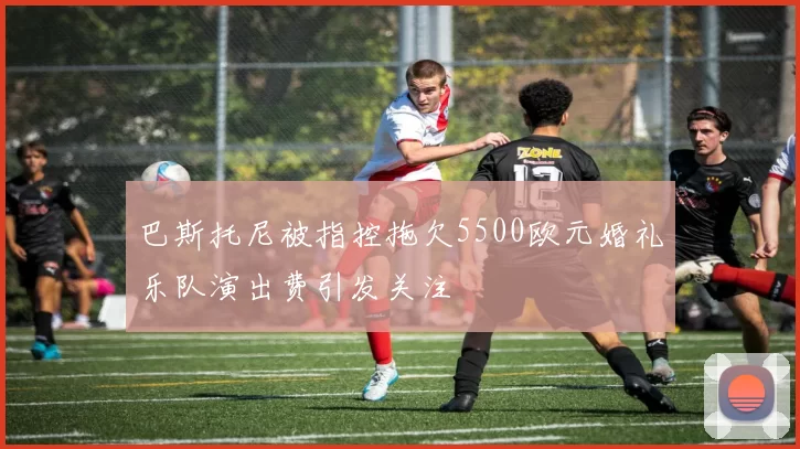 巴斯托尼被指控拖欠5500欧元婚礼乐队演出费引发关注