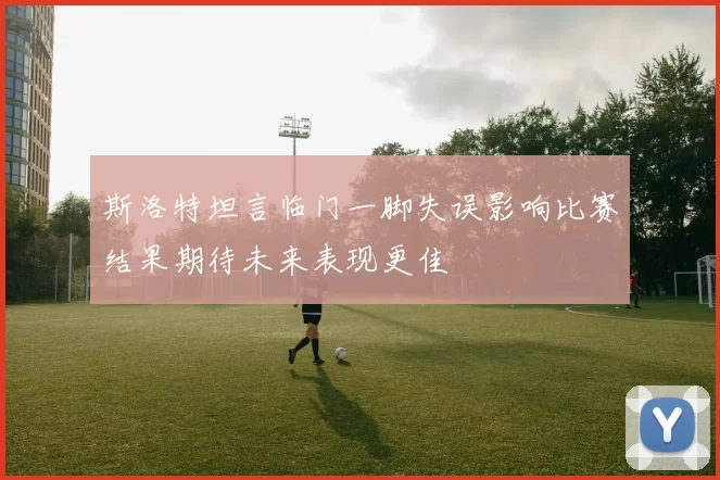 斯洛特坦言临门一脚失误影响比赛结果期待未来表现更佳