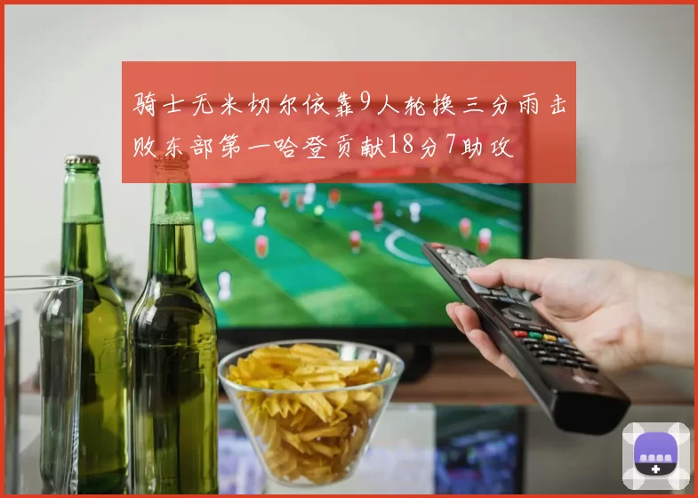 骑士无米切尔依靠9人轮换三分雨击败东部第一哈登贡献18分7助攻