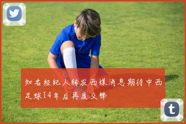 知名经纪人转发西媒消息期待中西足球14年后再度交锋