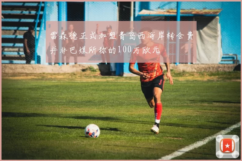 雷森德正式加盟青岛西海岸转会费并非巴媒所称的100万欧元