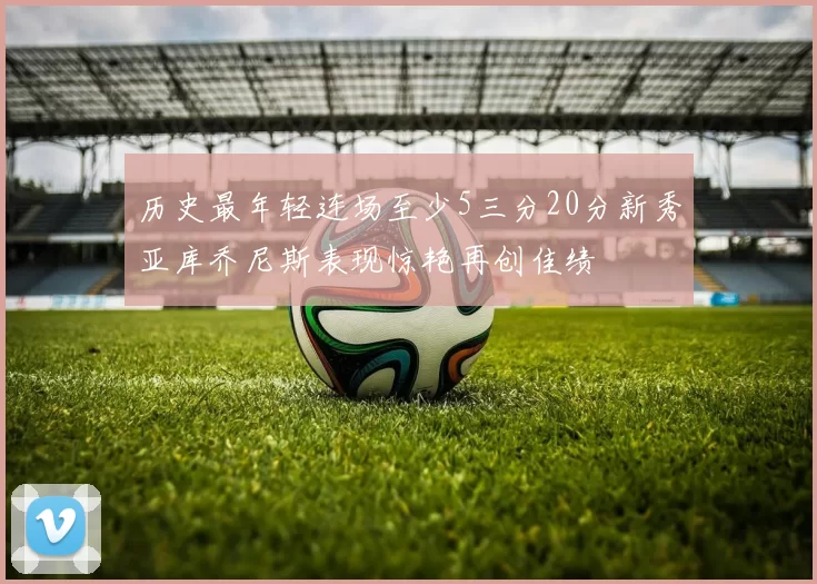 历史最年轻连场至少5三分20分新秀亚库乔尼斯表现惊艳再创佳绩