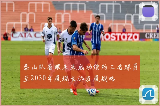 泰山队着眼未来成功续约三名球员至2030年展现长远发展战略