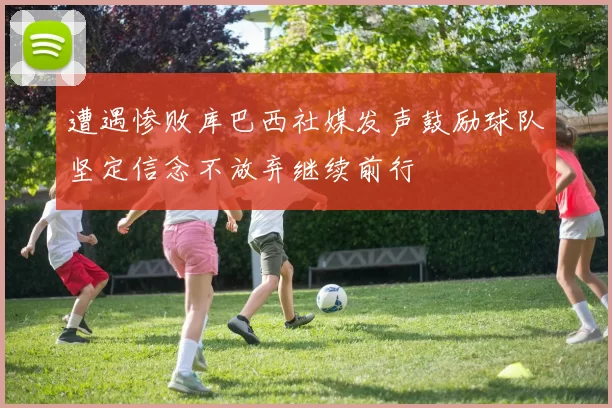 遭遇惨败库巴西社媒发声鼓励球队坚定信念不放弃继续前行