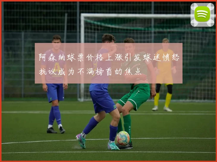 阿森纳球票价格上涨引发球迷愤怒抗议成为不满榜首的焦点