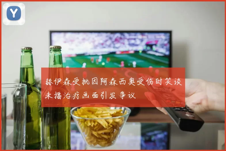 赫伊森受批因阿森西奥受伤时笑谈未播治疗画面引发争议
