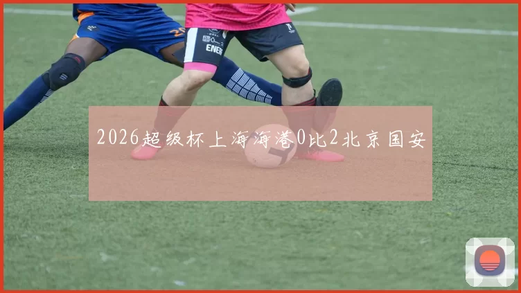 2026超级杯上海海港0比2北京国安