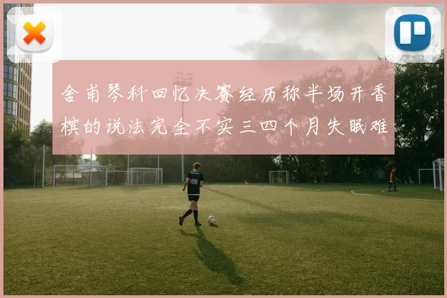 舍甫琴科回忆决赛经历称半场开香槟的说法完全不实三四个月失眠难以释怀