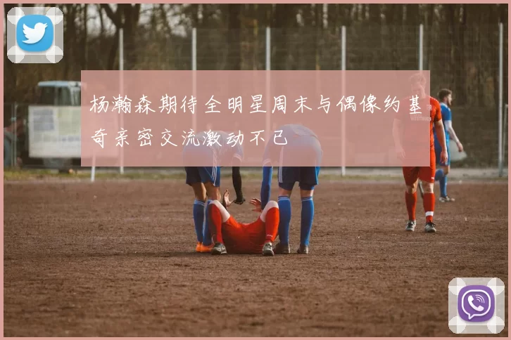 杨瀚森期待全明星周末与偶像约基奇亲密交流激动不已