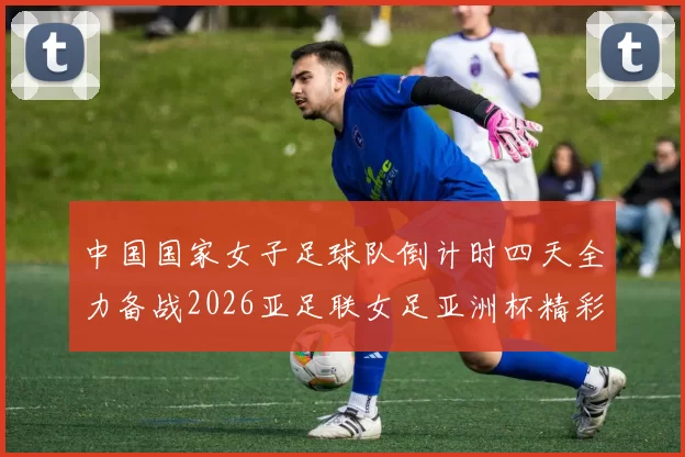 中国国家女子足球队倒计时四天全力备战2026亚足联女足亚洲杯精彩即将开启